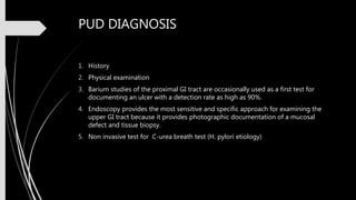 PUD DIAGNOSIS
1. History
2. Physical examination
3. Barium studies of the proximal GI tract are occasionally used as a first test for
documenting an ulcer with a detection rate as high as 90%.
4. Endoscopy provides the most sensitive and specific approach for examining the
upper GI tract because it provides photographic documentation of a mucosal
defect and tissue biopsy.
5. Non invasive test for C-urea breath test (H. pylori etiology)
 