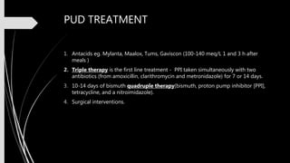 PUD TREATMENT
1. Antacids eg. Mylanta, Maalox, Tums, Gaviscon (100-140 meq/L 1 and 3 h after
meals )
2. Triple therapy is the first line treatment - PPI taken simultaneously with two
antibiotics (from amoxicillin, clarithromycin and metronidazole) for 7 or 14 days.
3. 10-14 days of bismuth quadruple therapy(bismuth, proton pump inhibitor [PPI],
tetracycline, and a nitroimidazole).
4. Surgical interventions.
 
