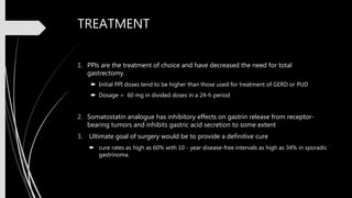 TREATMENT
1. PPls are the treatment of choice and have decreased the need for total
gastrectomy.
 Initial PPI doses tend to be higher than those used for treatment of GERD or PUD
 Dosage = 60 mg in divided doses in a 24-h period
2. Somatostatin analogue has inhibitory effects on gastrin release from receptor-
bearing tumors and inhibits gastric acid secretion to some extent
3. Ultimate goal of surgery would be to provide a definitive cure
 cure rates as high as 60% with 10 - year disease-free intervals as high as 34% in sporadic
gastrinoma.
 