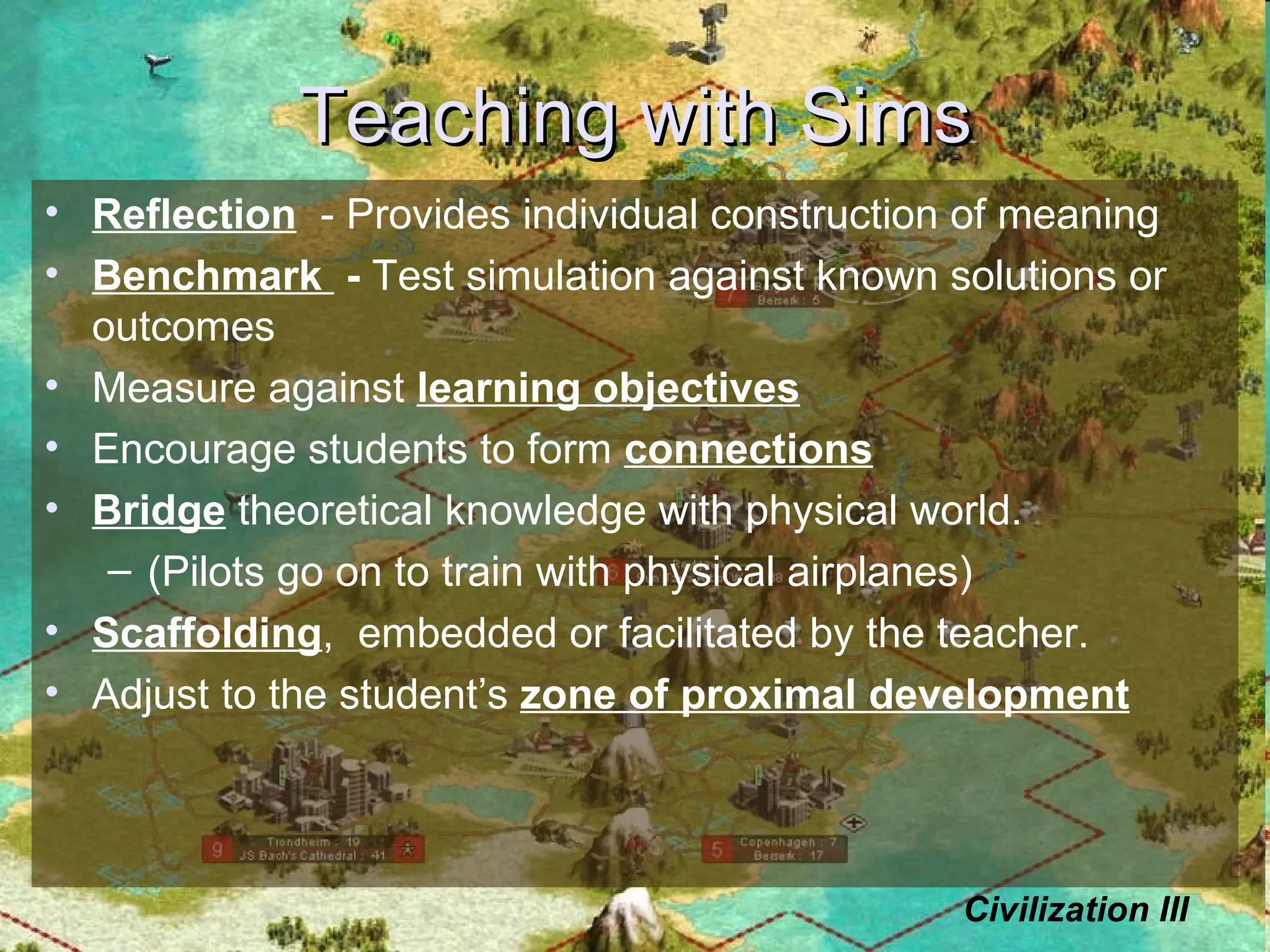 Teaching with Sims Reflection   - Provides individual construction of meaning Benchmark  -  Test simulation against known solutions or outcomes Measure against  learning objectives Encourage students to form  connections Bridge  theoretical knowledge with physical world.  (Pilots go on to train with physical airplanes) Scaffolding ,  embedded or facilitated by the teacher. Adjust to the student’s  zone of proximal development Civilization III 