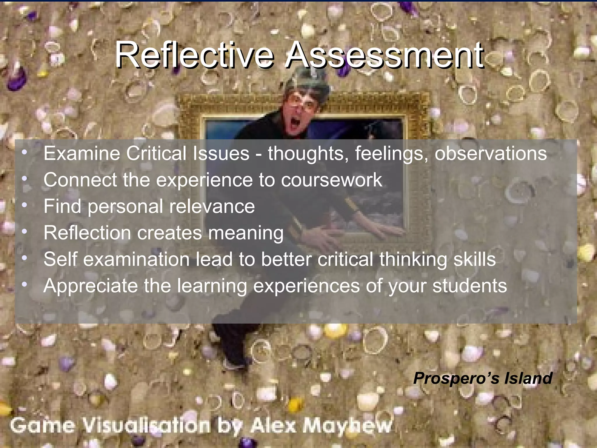 Reflective Assessment Examine Critical Issues - thoughts, feelings, observations Connect the experience to coursework Find personal relevance Reflection creates meaning Self examination lead to better critical thinking skills Appreciate the learning experiences of your students Prospero’s Island 