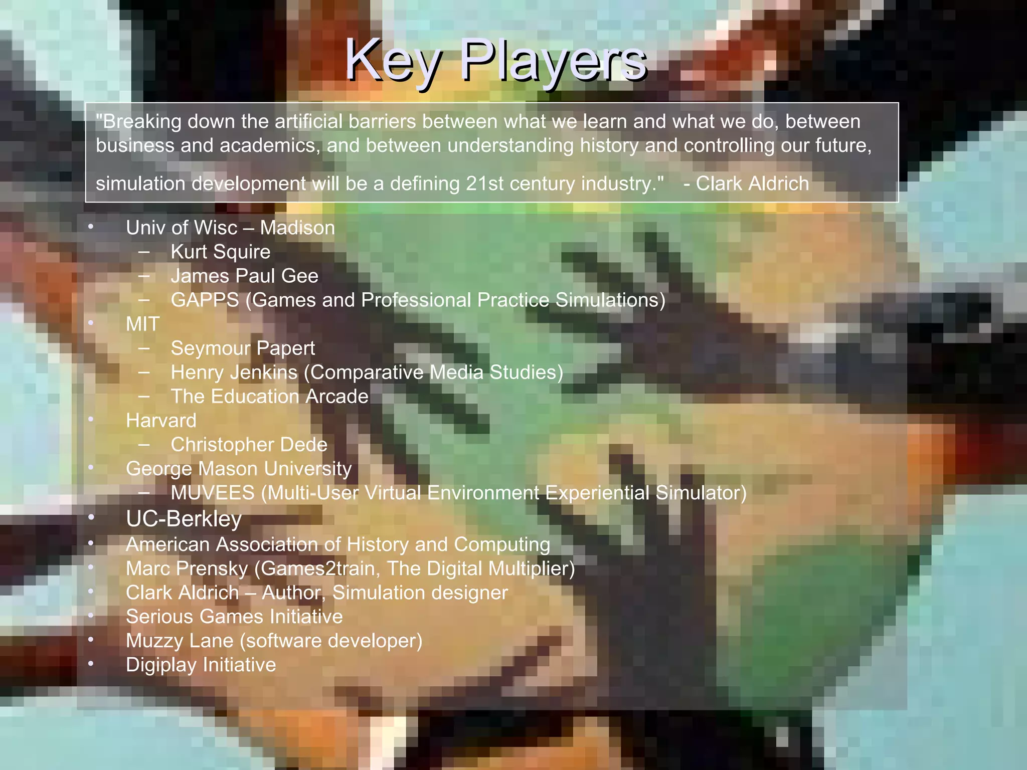 Key Players Univ of Wisc – Madison Kurt Squire  James Paul Gee GAPPS (Games and Professional Practice Simulations) MIT Seymour Papert Henry Jenkins (Comparative Media Studies) The Education Arcade Harvard Christopher Dede George Mason University MUVEES (Multi-User Virtual Environment Experiential Simulator) UC-Berkley American Association of History and Computing Marc Prensky (Games2train, The Digital Multiplier) Clark Aldrich – Author, Simulation designer Serious Games Initiative Muzzy Lane (software developer) Digiplay Initiative &quot;Breaking down the artificial barriers between what we learn and what we do, between business and academics, and between understanding history and controlling our future, simulation development will be a defining 21st century industry.&quot;   - Clark Aldrich 