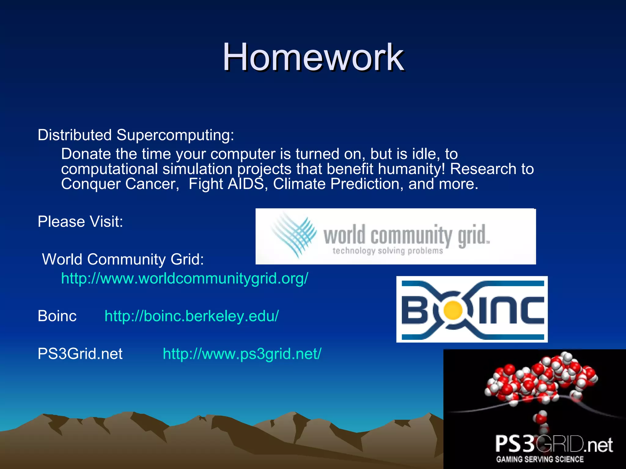 Homework Distributed Supercomputing: Donate the time your computer is turned on, but is idle, to computational simulation projects that benefit humanity! Research to Conquer Cancer,  Fight AIDS, Climate Prediction, and more. Please Visit: World Community Grid: http://www.worldcommunitygrid.org/ Boinc    http://boinc.berkeley.edu/ PS3Grid.net  http://www.ps3grid.net/ 