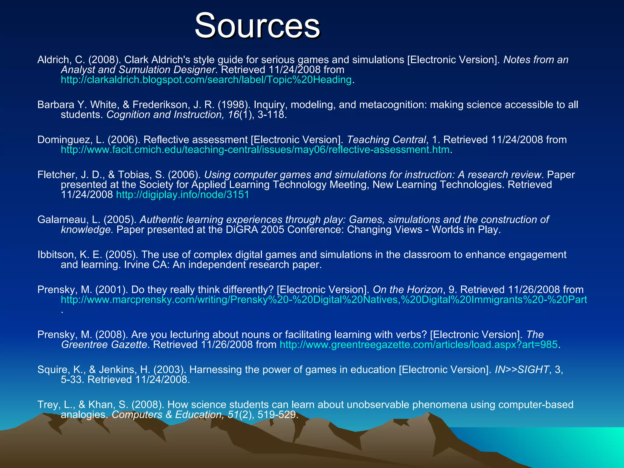 Sources Aldrich, C. (2008). Clark Aldrich's style guide for serious games and simulations [Electronic Version].  Notes from an Analyst and Sumulation Designer . Retrieved 11/24/2008 from  http://clarkaldrich.blogspot.com/search/label/Topic%20Heading .  Barbara Y. White, & Frederikson, J. R. (1998). Inquiry, modeling, and metacognition: making science accessible to all students.  Cognition and Instruction, 16 (1), 3-118. Dominguez, L. (2006). Reflective assessment [Electronic Version].  Teaching Central , 1. Retrieved 11/24/2008 from  http://www.facit.cmich.edu/teaching-central/issues/may06/reflective-assessment.htm . Fletcher, J. D., & Tobias, S. (2006).  Using computer games and simulations for instruction: A research review . Paper presented at the Society for Applied Learning Technology Meeting, New Learning Technologies. Retrieved 11/24/2008  http://digiplay.info/node/3151 Galarneau, L. (2005).  Authentic learning experiences through play: Games, simulations and the construction of knowledge.  Paper presented at the DiGRA 2005 Conference: Changing Views - Worlds in Play. Ibbitson, K. E. (2005). The use of complex digital games and simulations in the classroom to enhance engagement and learning. Irvine CA: An independent research paper. Prensky, M. (2001). Do they really think differently? [Electronic Version].  On the Horizon , 9. Retrieved 11/26/2008 from  http://www.marcprensky.com/writing/Prensky%20-%20Digital%20Natives,%20Digital%20Immigrants%20-%20Part2.pdf . Prensky, M. (2008). Are you lecturing about nouns or facilitating learning with verbs? [Electronic Version].  The Greentree Gazette . Retrieved 11/26/2008 from  http://www.greentreegazette.com/articles/load.aspx?art=985 . Squire, K., & Jenkins, H. (2003). Harnessing the power of games in education [Electronic Version].  IN>>SIGHT , 3, 5-33. Retrieved 11/24/2008. Trey, L., & Khan, S. (2008). How science students can learn about unobservable phenomena using computer-based analogies.  Computers & Education, 51 (2), 519-529. 