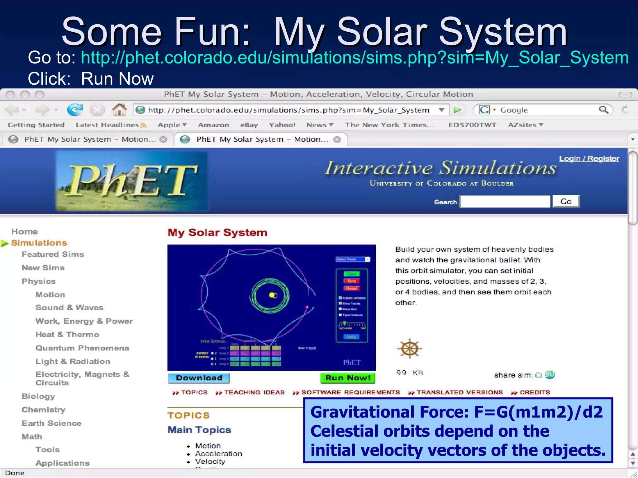 Some Fun:  My Solar System Go to:  http://phet.colorado.edu/simulations/sims.php?sim=My_Solar_System Click:  Run Now Gravitational Force: F=G(m1m2)/d2 Celestial orbits depend on the initial velocity vectors of the objects. 