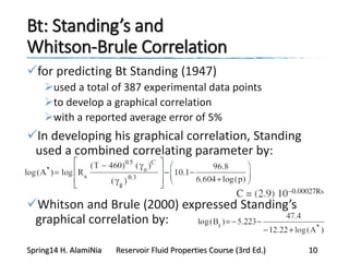 Bt: Standing’s and
Whitson-Brule Correlation
for predicting Bt Standing (1947)
used a total of 387 experimental data points
to develop a graphical correlation
with a reported average error of 5%
In developing his graphical correlation, Standing
used a combined correlating parameter by:
Whitson and Brule (2000) expressed Standing’s
graphical correlation by:
Spring14 H. AlamiNia Reservoir Fluid Properties Course (3rd Ed.) 10
 