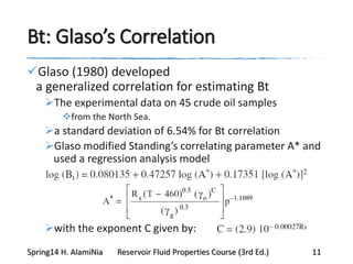 Bt: Glaso’s Correlation
Glaso (1980) developed
a generalized correlation for estimating Bt
The experimental data on 45 crude oil samples
from the North Sea.
a standard deviation of 6.54% for Bt correlation
Glaso modified Standing’s correlating parameter A* and
used a regression analysis model
with the exponent C given by:
Spring14 H. AlamiNia Reservoir Fluid Properties Course (3rd Ed.) 11
 
