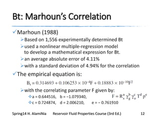 Bt: Marhoun’s Correlation
Marhoun (1988)
Based on 1,556 experimentally determined Bt
used a nonlinear multiple-regression model
to develop a mathematical expression for Bt.
an average absolute error of 4.11%
with a standard deviation of 4.94% for the correlation
The empirical equation is:
with the correlating parameter F given by:
a = 0.644516, b = −1.079340,
c = 0.724874, d = 2.006210, e = − 0.761910
Spring14 H. AlamiNia Reservoir Fluid Properties Course (3rd Ed.) 12
 