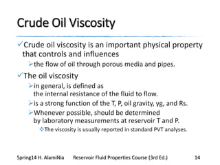 Crude Oil Viscosity
Crude oil viscosity is an important physical property
that controls and influences
the flow of oil through porous media and pipes.
The oil viscosity
in general, is defined as
the internal resistance of the fluid to flow.
is a strong function of the T, P, oil gravity, γg, and Rs.
Whenever possible, should be determined
by laboratory measurements at reservoir T and P.
The viscosity is usually reported in standard PVT analyses.
Spring14 H. AlamiNia Reservoir Fluid Properties Course (3rd Ed.) 14
 