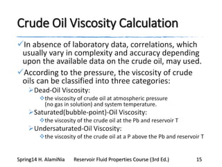 Crude Oil Viscosity Calculation
In absence of laboratory data, correlations, which
usually vary in complexity and accuracy depending
upon the available data on the crude oil, may used.
According to the pressure, the viscosity of crude
oils can be classified into three categories:
Dead-Oil Viscosity:
the viscosity of crude oil at atmospheric pressure
(no gas in solution) and system temperature.
Saturated(bubble-point)-Oil Viscosity:
the viscosity of the crude oil at the Pb and reservoir T
Undersaturated-Oil Viscosity:
the viscosity of the crude oil at a P above the Pb and reservoir T
Spring14 H. AlamiNia Reservoir Fluid Properties Course (3rd Ed.) 15
 