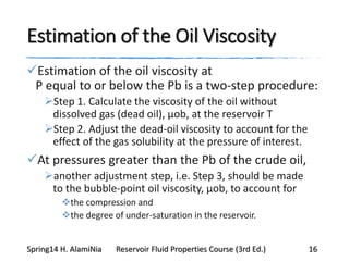 Estimation of the Oil Viscosity
Estimation of the oil viscosity at
P equal to or below the Pb is a two-step procedure:
Step 1. Calculate the viscosity of the oil without
dissolved gas (dead oil), μob, at the reservoir T
Step 2. Adjust the dead-oil viscosity to account for the
effect of the gas solubility at the pressure of interest.
At pressures greater than the Pb of the crude oil,
another adjustment step, i.e. Step 3, should be made
to the bubble-point oil viscosity, μob, to account for
the compression and
the degree of under-saturation in the reservoir.
Spring14 H. AlamiNia Reservoir Fluid Properties Course (3rd Ed.) 16
 