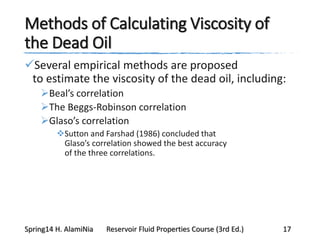 Methods of Calculating Viscosity of
the Dead Oil
Several empirical methods are proposed
to estimate the viscosity of the dead oil, including:
Beal’s correlation
The Beggs-Robinson correlation
Glaso’s correlation
Sutton and Farshad (1986) concluded that
Glaso’s correlation showed the best accuracy
of the three correlations.
Spring14 H. AlamiNia Reservoir Fluid Properties Course (3rd Ed.) 17
 