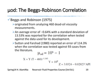 μod: The Beggs-Robinson Correlation
Beggs and Robinson (1975)
originated from analyzing 460 dead-oil viscosity
measurements.
An average error of −0.64% with a standard deviation of
13.53% was reported for the correlation when tested
against the data used for its development.
Sutton and Farshad (1980) reported an error of 114.3%
when the correlation was tested against 93 cases from
the literature.
Spring14 H. AlamiNia Reservoir Fluid Properties Course (3rd Ed.) 19
 