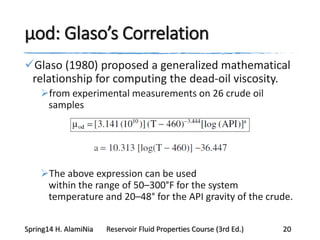μod: Glaso’s Correlation
Glaso (1980) proposed a generalized mathematical
relationship for computing the dead-oil viscosity.
from experimental measurements on 26 crude oil
samples
The above expression can be used
within the range of 50–300°F for the system
temperature and 20–48° for the API gravity of the crude.
Spring14 H. AlamiNia Reservoir Fluid Properties Course (3rd Ed.) 20
 