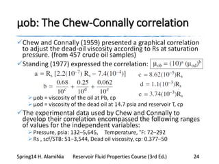 μob: The Chew-Connally correlation
Chew and Connally (1959) presented a graphical correlation
to adjust the dead-oil viscosity according to Rs at saturation
pressure. (from 457 crude oil samples)
Standing (1977) expressed the correlation:
μob = viscosity of the oil at Pb, cp
μod = viscosity of the dead oil at 14.7 psia and reservoir T, cp
The experimental data used by Chew and Connally to
develop their correlation encompassed the following ranges
of values for the independent variables:
Pressure, psia: 132–5,645, Temperature, °F: 72–292
Rs , scf/STB: 51–3,544, Dead oil viscosity, cp: 0.377–50
Spring14 H. AlamiNia Reservoir Fluid Properties Course (3rd Ed.) 24
 