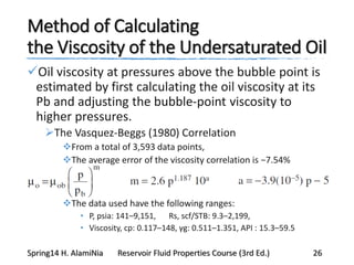 Method of Calculating
the Viscosity of the Undersaturated Oil
Oil viscosity at pressures above the bubble point is
estimated by first calculating the oil viscosity at its
Pb and adjusting the bubble-point viscosity to
higher pressures.
The Vasquez-Beggs (1980) Correlation
From a total of 3,593 data points,
The average error of the viscosity correlation is −7.54%
The data used have the following ranges:
• P, psia: 141–9,151, Rs, scf/STB: 9.3–2,199,
• Viscosity, cp: 0.117–148, γg: 0.511–1.351, API : 15.3–59.5
Spring14 H. AlamiNia Reservoir Fluid Properties Course (3rd Ed.) 26
 