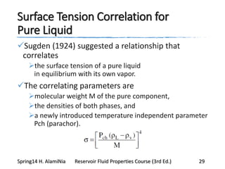 Surface Tension Correlation for
Pure Liquid
Sugden (1924) suggested a relationship that
correlates
the surface tension of a pure liquid
in equilibrium with its own vapor.
The correlating parameters are
molecular weight M of the pure component,
the densities of both phases, and
a newly introduced temperature independent parameter
Pch (parachor).
Spring14 H. AlamiNia Reservoir Fluid Properties Course (3rd Ed.) 29
 