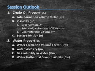 1. Crude Oil Properties:
A. Total formation volume factor (Bt)
B. Viscosity (μo)
a. Dead-Oil Viscosity
b. Saturated(bubble-point)-Oil Viscosity
c. Undersaturated-Oil Viscosity
C. Surface Tension (σ)
2. Water Properties
A. Water Formation Volume Factor (Bw)
B. water viscosity (μw)
C. Gas Solubility in Water (Rsw)
D. Water Isothermal Compressibility (Cw)
 