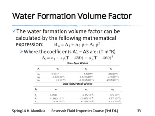 Water Formation Volume Factor
The water formation volume factor can be
calculated by the following mathematical
expression:
Where the coefficients A1 − A3 are: (T in °R)
Spring14 H. AlamiNia Reservoir Fluid Properties Course (3rd Ed.) 33
 