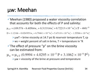 μw: Meehan
Meehan (1980) proposed a water viscosity correlation
that accounts for both the effects of P and salinity:
μwT = brine viscosity at 14.7 psi & reservoir temperature T, cp
ws = weight percent of salt in brine, T = temperature in °R
The effect of pressure “p” on the brine viscosity
can be estimated from:
μw = viscosity of the brine at pressure and temperature
Spring14 H. AlamiNia Reservoir Fluid Properties Course (3rd Ed.) 34
 