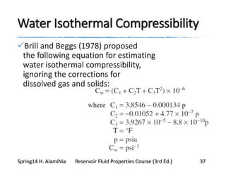 Water Isothermal Compressibility
Brill and Beggs (1978) proposed
the following equation for estimating
water isothermal compressibility,
ignoring the corrections for
dissolved gas and solids:
Spring14 H. AlamiNia Reservoir Fluid Properties Course (3rd Ed.) 37
 