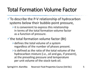 Total Formation Volume Factor
To describe the P-V relationship of hydrocarbon
systems below their bubble-point pressure,
it is convenient to express this relationship
in terms of the total formation volume factor
as a function of pressure.
the total formation volume factor (Bt)
defines the total volume of a system
regardless of the number of phases present.
is defined as the ratio of the total volume of the
hydrocarbon mixture (i.e., oil and gas, if present),
at the prevailing pressure and temperature
per unit volume of the stock-tank oil.
Spring14 H. AlamiNia Reservoir Fluid Properties Course (3rd Ed.) 5
 