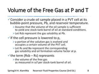 Volume of the Free Gas at P and T
Consider a crude oil sample placed in a PVT cell at its
bubble-point pressure, Pb, and reservoir temperature.
Assume that the volume of the oil sample is sufficient
to yield one stock-tank barrel of oil at standard conditions.
Let Rsb represent the gas solubility at Pb.
If the cell pressure is lowered to p,
a portion of the solution gas is evolved and
occupies a certain volume of the PVT cell.
Let Rs and Bo represent the corresponding
gas solubility and oil formation volume factor at p.
the term (Rsb – Rs) represents
the volume of the free gas
as measured in scf per stock-tank barrel of oil.
Spring14 H. AlamiNia Reservoir Fluid Properties Course (3rd Ed.) 8
 