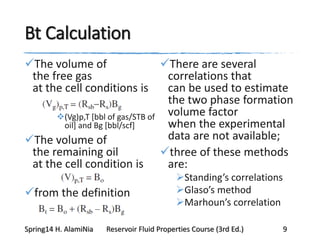 Bt Calculation
The volume of
the free gas
at the cell conditions is
(Vg)p,T [bbl of gas/STB of
oil] and Bg [bbl/scf]
The volume of
the remaining oil
at the cell condition is
from the definition
There are several
correlations that
can be used to estimate
the two phase formation
volume factor
when the experimental
data are not available;
three of these methods
are:
Standing’s correlations
Glaso’s method
Marhoun’s correlation
Spring14 H. AlamiNia Reservoir Fluid Properties Course (3rd Ed.) 9
 