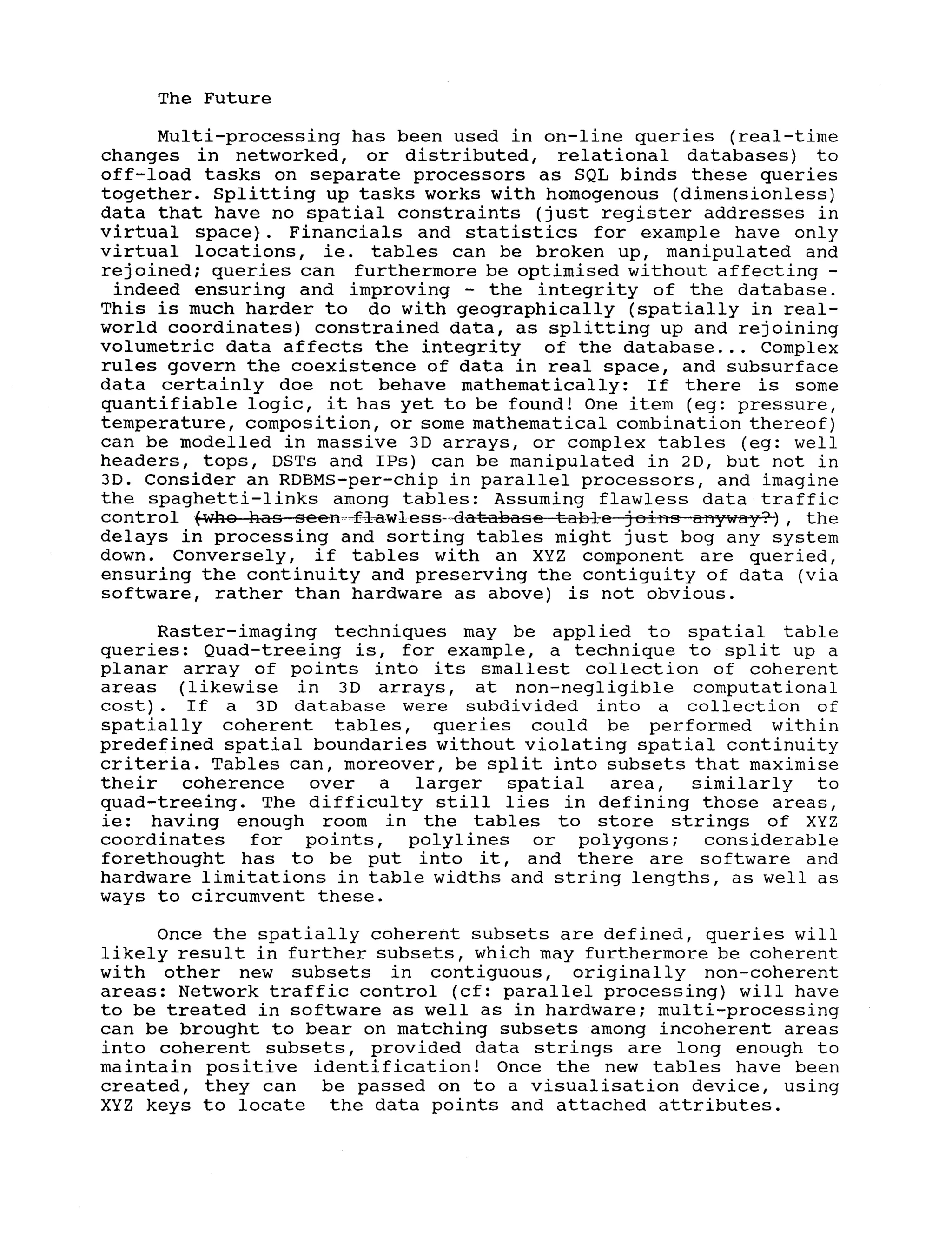 The Future
Multi-processing has been used in on-line queries (real-time
changes in networked, or distributed, relational databases) to
off-load tasks on separate processors as SQL binds these queries
together. Splitting up tasks works with homogenous (dimensionless)
data that have no spatial constraints (just register addresses in
virtual space}. Financials and statistics for example have only
virtual locations, ie. tables can be broken up, manipulated and
rejoined; queries can furthermore be optimised without affecting -
indeed ensuring and improving - the integrity of the database.
This is much harder to do with geographically (spatially in real-
world coordinates) constrained data, as splitting up and rejoining
volumetric data affects the integrity of the database ... Complex
rules govern the coexistence of data in real space, and subsurface
data certainly doe not behave mathematically: If there is some
quantifiable logic, it has yet to be found! One item (eg: pressure,
temperature, composition, or some mathematical combination thereof)
can be modelled in massive 3D arrays, or complex tables (eg: well
headers, tops, DSTs and IPs) can be manipulated in 2D, but not in
3D. Consider an RDBMS-per-chip in parallel processors, and imagine
the spaghetti-links among tables: Assuming flawless data traffic
COntrol fWhQ haS Seenc.·~f~l~awleSS-"database tabl-e j OifiS anyway?) I the
delays in processing and sorting tables might just bog any system
down. Conversely, if tables with an XYZ component are queried,
ensuring the continuity and preserving the contiguity of data (via
software, rather than hardware as above) is not obvious.
Raster-imaging techniques may be applied to spatial table
queries: Quad-treeing is, for example, a technique to split up a
planar array of points into its smallest collection of coherent
areas (likewise in 3D arrays, at non-negligible computational
cost). If a 3D database were subdivided into a collection of
spatially coherent tables, queries could be performed within
predefined spatial boundaries without violating spatial continuity
criteria. Tables can, moreover, be split into subsets that maximise
their coherence over a larger spatial area, similarly to
quad-treeing. The difficulty still lies in defining those areas,
ie: having enough room in the tables to store strings of XYZ
coordinates for points, polylines or polygons; considerable
forethought has to be put into it, and there are software and
hardware limitations in table widths and string lengths, as well as
ways to circumvent these.
Once the spatially coherent subsets are defined, queries will
likely result in further subsets, which may furthermore be coherent
with other new subsets in contiguous, originally non-coherent
areas: Network traffic control (cf: parallel processing) will have
to be treated in software as well as in hardware; multi-processing
can be brought to bear on matching subsets among incoherent areas
into coherent subsets, provided data strings are long enough to
maintain positive identification! Once the new tables have been
created, they can be passed on to a visualisation device, using
XYZ keys to locate the data points and attached attributes.
 