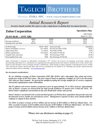 Initial Research Report
        Investors should consider this report as only a single factor in making their investment decision.

Zolon Corporation                                                                                             Speculative Buy
                                                                                                                       John Nobile
ZLON $0.40 — (OTC QB)                                                                                                March 11, 2011
                                       2009A                        2010E                      2011E                    2012E
Revenues (millions)                     $0.2                        $14.5                      $22.6                    $24.6
Earnings (loss) per share              $(0.01)                      $0.02                      $0.02                    $0.03

52-Week range                                       $0.80 – $0.02   Fiscal year ends:                                       December
Shares outstanding as of 9/30/10                     36.2 million   Revenue per share (TTM)                                     $0.49
Approximate float                                     4.3 million   Price/Sales (TTM)                                            0.8X
Market capitalization                                 $14 million   Price/Sales (FY2012)E                                        0.7X
Tangible book value/share                                   NMF     Price/Earnings (TTM)                                       20.0X
Price/tangible book value                                   NMF     Price/Earnings (FY2012)E                                   13.3X

Zolon Corporation is focused on Information Technology (“IT” involves the process of acquiring, processing, storing and
disseminating information by a combination of computing and telecommunications) and software enabled service areas which it has
begun to enter through a series of strategic business combinations. Zolon intends to target companies in the financial services, health
care, and telecom sectors and provide them with services including but not limited to IT consulting and specific industry-focused
software products and/or technology. (www.zoloncorp.com)

Key investment considerations:

    We are initiating coverage of Zolon Corporation (OTC QB: ZLON) with a Speculative Buy rating and twelve-
    month price target of $0.70 per share. Our price target is based on applying a multiple of 1.3X to our discounted
    2012 sales per share estimate. We derived this multiple by taking the average multiple for IT services companies
    with market capitalizations under $100 million.

    The IT software and services market is projected to grow by approximately 5% in 2011; however, approximately
    30% of Zolon’s revenues are derived from the high growth healthcare IT market (16% CAGR into 2015). We
    believe Zolon’s significant concentration in this area should bode well for sales growth.

    Zolon’s business was formed in the second and third quarters of 2010 by three acquisitions that provide entry into
    the financial services, health care and telecom sectors. Management’s expertise in these areas should enable the
    company to compete in these markets.

    For 2010, we project revenues of $14.5 million and net income of $0.6 million or $0.02 per diluted share. For
    2011, we project revenues of $22.6 million and net income of $0.9 million or $0.02 per diluted share. For 2012, we
    project revenues of $24.6 million and net income of $1.1 million or $0.03 per diluted share.


                                   *Please view our disclosures starting on page 13.


                                        790 New York Avenue, Huntington, N.Y. 11743
                                             (800) 383-8464 Fax (631) 757-1333
 