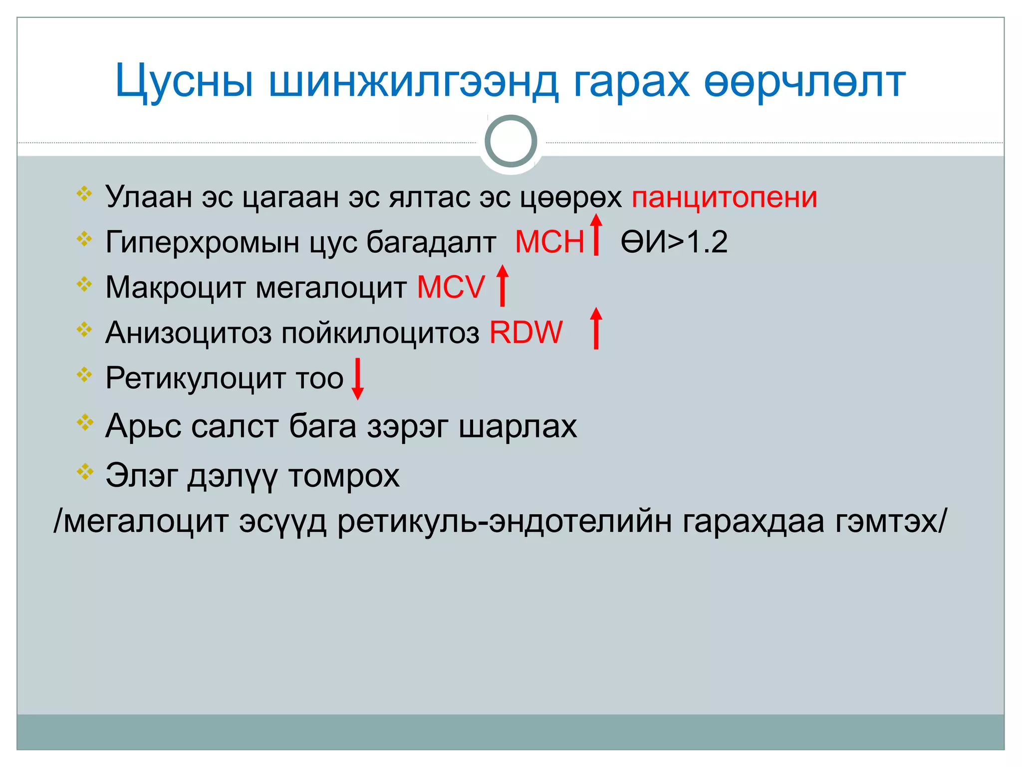 Цусны шинжилгээнд гарах өөрчлөлт
 Улаан эс цагаан эс ялтас эс цөөрөх панцитопени
 Гиперхромын цус багадалт MCH ӨИ>1.2
 Макроцит мегалоцит MCV
 Анизоцитоз пойкилоцитоз RDW
 Ретикулоцит тоо
 Арьс салст бага зэрэг шарлах
 Элэг дэлүү томрох
/мегалоцит эсүүд ретикуль-эндотелийн гарахдаа гэмтэх/
 