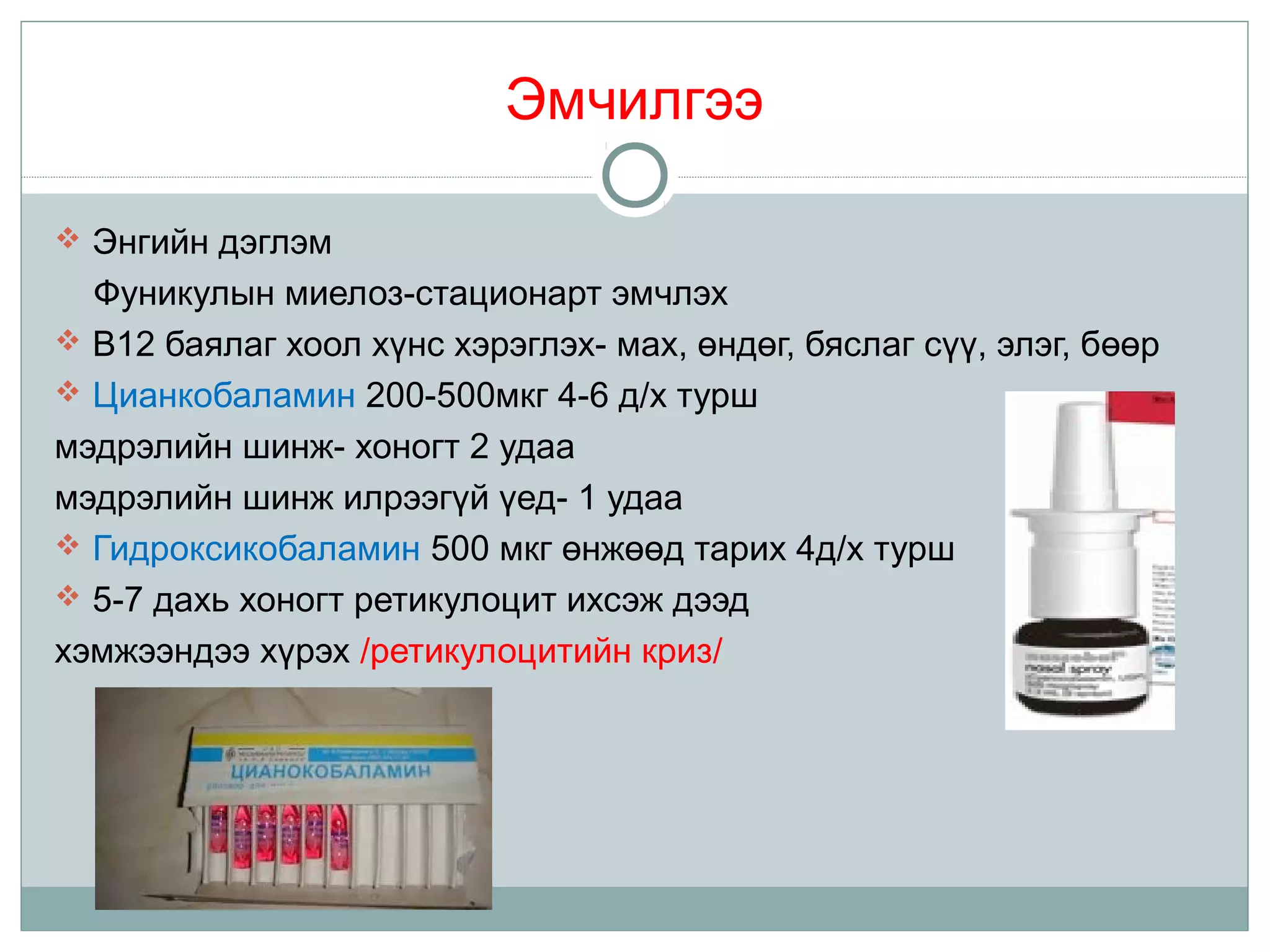 Эмчилгээ
 Энгийн дэглэм
Фуникулын миелоз-стационарт эмчлэх
 B12 баялаг хоол хүнс хэрэглэх- мах, өндөг, бяслаг сүү, элэг, бөөр
 Цианкобаламин 200-500мкг 4-6 д/х турш
мэдрэлийн шинж- хоногт 2 удаа
мэдрэлийн шинж илрээгүй үед- 1 удаа
 Гидроксикобаламин 500 мкг өнжөөд тарих 4д/х турш
 5-7 дахь хоногт ретикулоцит ихсэж дээд
хэмжээндээ хүрэх /ретикулоцитийн криз/
 