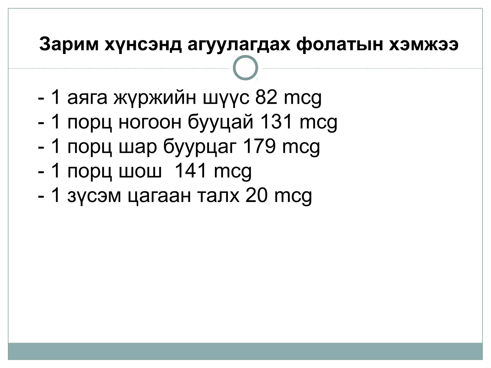 - 1 аяга жүржийн шүүс 82 mcg
- 1 порц ногоон бууцай 131 mcg
- 1 порц шар буурцаг 179 mcg
- 1 порц шош  141 mcg
- 1 зүсэм цагаан талх 20 mcg
Зарим хүнсэнд агуулагдах фолатын хэмжээ
 