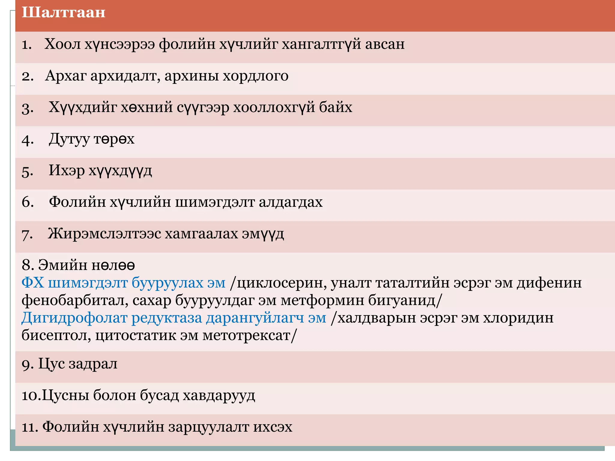 Шалтгаан
1. Хоол х нсээрээ фолийн х члийг хангалтг й авсанү ү ү
2. Архаг архидалт, архины хордлого
3. Х хдийг х хний с гээр хооллохг й байхүү ө үү ү
4. Дутуу т р хө ө
5. Ихэр х хд дүү үү
6. Фолийн х члийн шимэгдэлт алдагдахү
7. Жирэмслэлтээс хамгаалах эм дүү
8. Эмийн н лө өө
ФХ шимэгдэлт бууруулах эм /циклосерин, уналт таталтийн эсрэг эм дифенин
фенобарбитал, сахар бууруулдаг эм метформин бигуанид/
Дигидрофолат редуктаза дарангуйлагч эм /халдварын эсрэг эм хлоридин
бисептол, цитостатик эм метотрексат/
9. Цус задрал
10.Цусны болон бусад хавдарууд
11. Фолийн х члийн зарцуулалт ихсэхү
 