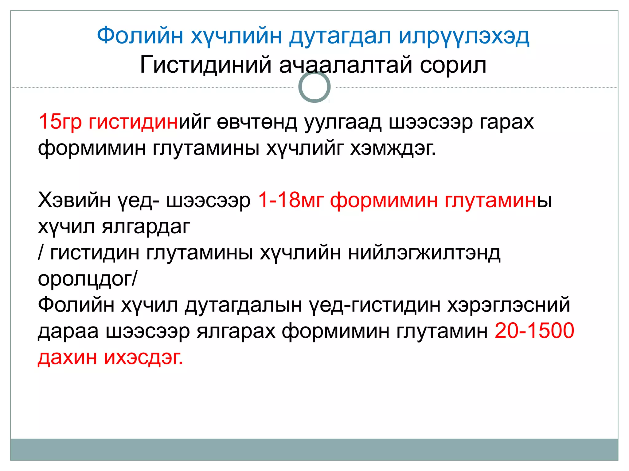 15гр гистидинийг өвчтөнд уулгаад шээсээр гарах
формимин глутамины хүчлийг хэмждэг.
Хэвийн үед- шээсээр 1-18мг формимин глутамины
хүчил ялгардаг
/ гистидин глутамины хүчлийн нийлэгжилтэнд
оролцдог/
Фолийн хүчил дутагдалын үед-гистидин хэрэглэсний
дараа шээсээр ялгарах формимин глутамин 20-1500
дахин ихэсдэг.
Фолийн хүчлийн дутагдал илрүүлэхэд
Гистидиний ачаалалтай сорил
 