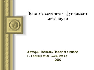 Золотое сечение -  фундамент метанауки Авторы: Коваль Павел 9 а класс Г. Троицк МОУ СОШ № 12 2007  