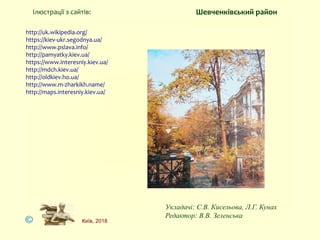 http://uk.wikipedia.org/
https://kiev-ukr.segodnya.ua/
http://www.pslava.info/
http://pamyatky.kiev.ua/
https://www.interesniy.kiev.ua/
http://mdch.kiev.ua/
http://oldkiev.ho.ua/
http://www.m-zharkikh.name/
http://maps.interesniy.kiev.ua/
Ілюстрації з сайтів:
Укладачі: С.В. Кисельова, Л.Г. Кунах
Редактор: В.В. Зеленська
Київ, 2018
Шевченківський район
 