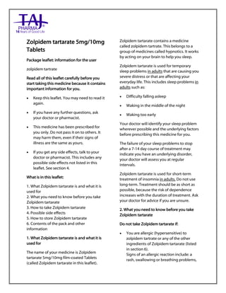 Zolpidem tartarate 5mg/10mg Film-Coated Tablets 10mg, 15mg Tablets Taj Pharma : Uses, Side Effect s, Interactions, Pictures, Warnings, Z olpidem tartarate Dosage & Rx Info | Zolpidem tartarate Uses, Side Effects, Zolpidem tartarate : Indications, Side Effects, Warnings, Zolpidem tartarate - Drug Information – Taj Pharma, Zolpidem tartarate dose Taj pharmaceuticals Z olpidem tartarate interactions, Taj Pharmaceutical Zolpidem tartarate contraindications, Zolpidem tartarate price, Zolpidem tartarate Taj Pharma Zolpidem tartarate 5mg/10mg Film-Coated Tablets 10mg, 15mg Tablets PIL- Taj Pharma Stay connected t o all updated on Zolpidem tartarate Taj Pharmaceuticals Taj pharmaceuticals Hyderabad. Patient Information Leaflets, PIL.
Zolpidem tartarate 5mg/10mg
Tablets
Package leaflet: information for the user
zolpidem tartrate
Read all of this leaflet carefully before you
start taking this medicine because it contains
important information for you.
 Keep this leaflet. You may need to read it
again.
 If you have any further questions, ask
your doctor or pharmacist.
 This medicine has been prescribed for
you only. Do not pass it on to others. It
may harm them, even if their signs of
illness are the same as yours.
 If you get any side effects, talk to your
doctor or pharmacist. This includes any
possible side effects not listed in this
leaflet. See section 4.
What is in this leaflet:
1. What Zolpidem tartarate is and what it is
used for
2. What you need to know before you take
Zolpidem tartarate
3. How to take Zolpidem tartarate
4. Possible side effects
5. How to store Zolpidem tartarate
6. Contents of the pack and other
information
1. What Zolpidem tartarate is and what it is
used for
The name of your medicine is Zolpidem
tartarate 5mg/10mg film-coated Tablets
(called Zolpidem tartarate in this leaflet).
Zolpidem tartarate contains a medicine
called zolpidem tartrate. This belongs to a
group of medicines called hypnotics. It works
by acting on your brain to help you sleep.
Zolpidem tartarate is used for temporary
sleep problems in adults that are causing you
severe distress or that are affecting your
everyday life. This includes sleep problems in
adults such as:
 Difficulty falling asleep
 Waking in the middle of the night
 Waking too early
Your doctor will identify your sleep problem
wherever possible and the underlying factors
before prescribing this medicine for you.
The failure of your sleep problems to stop
after a 7-14 day course of treatment may
indicate you have an underlying disorder,
your doctor will assess you at regular
intervals.
Zolpidem tartarate is used for short-term
treatment of insomnia in adults. Do not use
long-term. Treatment should be as short as
possible, because the risk of dependence
increases with the duration of treatment. Ask
your doctor for advice if you are unsure.
2. What you need to know before you take
Zolpidem tartarate
Do not take Zolpidem tartarate if:
 You are allergic (hypersensitive) to
zolpidem tartrate or any of the other
ingredients of Zolpidem tartarate (listed
in section 6).
Signs of an allergic reaction include: a
rash, swallowing or breathing problems,
 