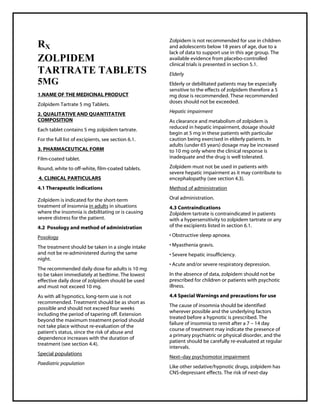 ZolpidemTartrate 5 mg Tablets SMPC, Taj Phar maceuticals
ZolpidemTartrate Taj Phar ma : Uses, Side Effects, Interactions, Pictures, Warnings, ZolpidemTartrate Dosage & Rx Info | ZolpidemTartrate Uses, Side Effects -: Indications, Side Effects, Warnings, ZolpidemTartrate - Drug Information - Taj Pharma, ZolpidemTartrate dose Taj pharmaceuticals ZolpidemTartrate interactions, Taj Pharmaceutical ZolpidemTartrate contraindications, ZolpidemTartrate price, ZolpidemTartrate Taj Phar ma Zolpidem Tartrate 5 mg Tablets SMPC- Taj Phar ma . Stay connected to all updated on ZolpidemTartrate Taj Pharmaceuticals Taj pharmaceuticals Hyderabad.
RX
ZOLPIDEM
TARTRATE TABLETS
5MG
1.NAME OF THE MEDICINAL PRODUCT
Zolpidem Tartrate 5 mg Tablets.
2. QUALITATIVE AND QUANTITATIVE
COMPOSITION
Each tablet contains 5 mg zolpidem tartrate.
For the full list of excipients, see section 6.1.
3. PHARMACEUTICAL FORM
Film-coated tablet.
Round, white to off-white, film-coated tablets.
4. CLINICAL PARTICULARS
4.1 Therapeutic indications
Zolpidem is indicated for the short-term
treatment of insomnia in adults in situations
where the insomnia is debilitating or is causing
severe distress for the patient.
4.2 Posology and method of administration
Posology
The treatment should be taken in a single intake
and not be re-administered during the same
night.
The recommended daily dose for adults is 10 mg
to be taken immediately at bedtime. The lowest
effective daily dose of zolpidem should be used
and must not exceed 10 mg.
As with all hypnotics, long-term use is not
recommended. Treatment should be as short as
possible and should not exceed four weeks
including the period of tapering off. Extension
beyond the maximum treatment period should
not take place without re-evaluation of the
patient's status, since the risk of abuse and
dependence increases with the duration of
treatment (see section 4.4).
Special populations
Paediatric population
Zolpidem is not recommended for use in children
and adolescents below 18 years of age, due to a
lack of data to support use in this age group. The
available evidence from placebo-controlled
clinical trials is presented in section 5.1.
Elderly
Elderly or debilitated patients may be especially
sensitive to the effects of zolpidem therefore a 5
mg dose is recommended. These recommended
doses should not be exceeded.
Hepatic impairment
As clearance and metabolism of zolpidem is
reduced in hepatic impairment, dosage should
begin at 5 mg in these patients with particular
caution being exercised in elderly patients. In
adults (under 65 years) dosage may be increased
to 10 mg only where the clinical response is
inadequate and the drug is well tolerated.
Zolpidem must not be used in patients with
severe hepatic impairment as it may contribute to
encephalopathy (see section 4.3).
Method of administration
Oral administration.
4.3 Contraindications
Zolpidem tartrate is contraindicated in patients
with a hypersensitivity to zolpidem tartrate or any
of the excipients listed in section 6.1.
• Obstructive sleep apnoea.
• Myasthenia gravis.
• Severe hepatic insufficiency.
• Acute and/or severe respiratory depression.
In the absence of data, zolpidem should not be
prescribed for children or patients with psychotic
illness.
4.4 Special Warnings and precautions for use
The cause of insomnia should be identified
wherever possible and the underlying factors
treated before a hypnotic is prescribed. The
failure of insomnia to remit after a 7 – 14 day
course of treatment may indicate the presence of
a primary psychiatric or physical disorder, and the
patient should be carefully re-evaluated at regular
intervals.
Next–day psychomotor impairment
Like other sedative/hypnotic drugs, zolpidem has
CNS-depressant effects. The risk of next-day
 