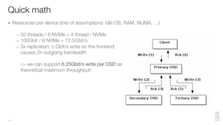 Quick math
11
§ Resources per device (lots of assumptions: idle OS, RAM, NUMA, …)
– 32 threads / 8 NVMe = 4 thread / NVMe
– 100Gbit / 8 NVMe = 12.5Gbit/s
– 3x replication: n Gbit/s write on the frontend
causes 2n outgoing bandwidth
-> we can support 6.25Gbit/s write per OSD as
theoretical maximum throughput!
 