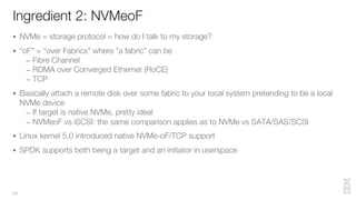 Ingredient 2: NVMeoF
24
§ NVMe = storage protocol = how do I talk to my storage?
§ “oF” = “over Fabrics” where ”a fabric” can be
– Fibre Channel
– RDMA over Converged Ethernet (RoCE)
– TCP
§ Basically attach a remote disk over some fabric to your local system pretending to be a local
NVMe device
– If target is native NVMe, pretty ideal
– NVMeoF vs iSCSI: the same comparison applies as to NVMe vs SATA/SAS/SCSI
§ Linux kernel 5.0 introduced native NVMe-oF/TCP support
§ SPDK supports both being a target and an initiator in userspace
 