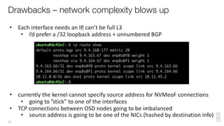 • Each interface needs an IP, can’t be full L3
• I’d prefer a /32 loopback address + unnumbered BGP
• currently the kernel cannot specify source address for NVMeoF connections
• going to ”stick” to one of the interfaces
• TCP connections between OSD nodes going to be imbalanced
• source address is going to be one of the NICs (hashed by destination info)
Drawbacks – network complexity blows up
33
 