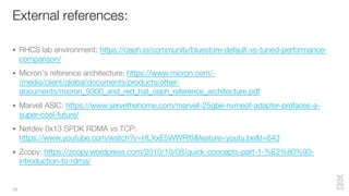 External references:
39
§ RHCS lab environment: https://ceph.io/community/bluestore-default-vs-tuned-performance-
comparison/
§ Micron’s reference architecture: https://www.micron.com/-
/media/client/global/documents/products/other-
documents/micron_9300_and_red_hat_ceph_reference_architecture.pdf
§ Marvell ASIC: https://www.servethehome.com/marvell-25gbe-nvmeof-adapter-prefaces-a-
super-cool-future/
§ Netdev 0x13 SPDK RDMA vs TCP:
https://www.youtube.com/watch?v=HLXxE5WWRf8&feature=youtu.be&t=643
§ Zcopy: https://zcopy.wordpress.com/2010/10/08/quick-concepts-part-1-%E2%80%93-
introduction-to-rdma/
 