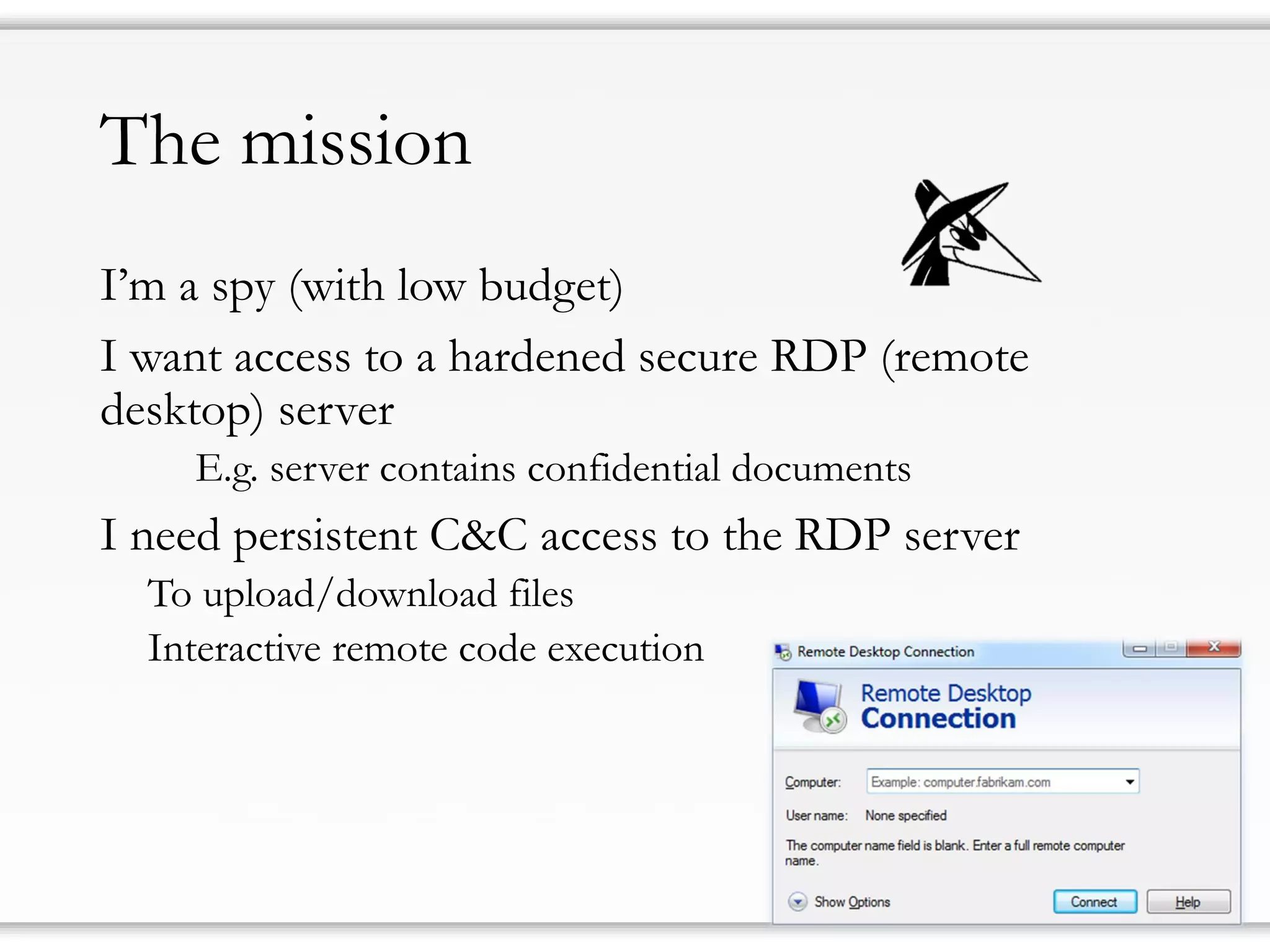 The mission
I’m a spy (with low budget)
I want access to a hardened secure RDP (remote
desktop) server
E.g. server contains confidential documents
I need persistent C&C access to the RDP server
To upload/download files
Interactive remote code execution
 