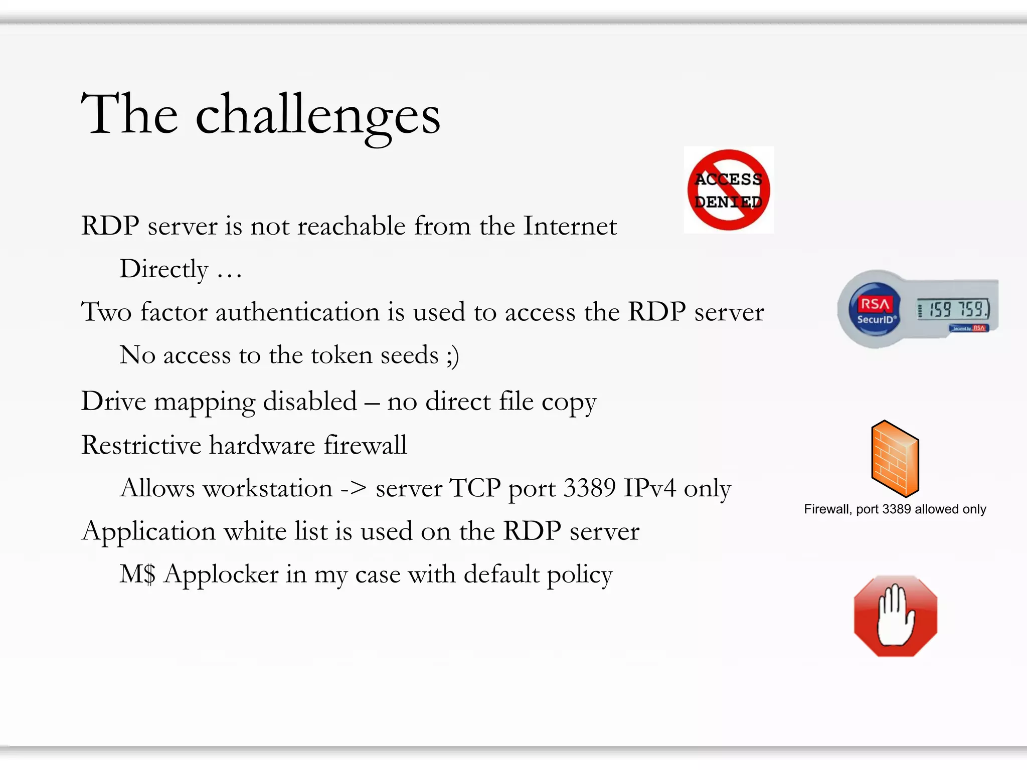 The challenges
RDP server is not reachable from the Internet
Directly …
Two factor authentication is used to access the RDP server
No access to the token seeds ;)
Drive mapping disabled – no direct file copy
Restrictive hardware firewall
Allows workstation -> server TCP port 3389 IPv4 only
Application white list is used on the RDP server
M$ Applocker in my case with default policy
Firewall, port 3389 allowed only
 