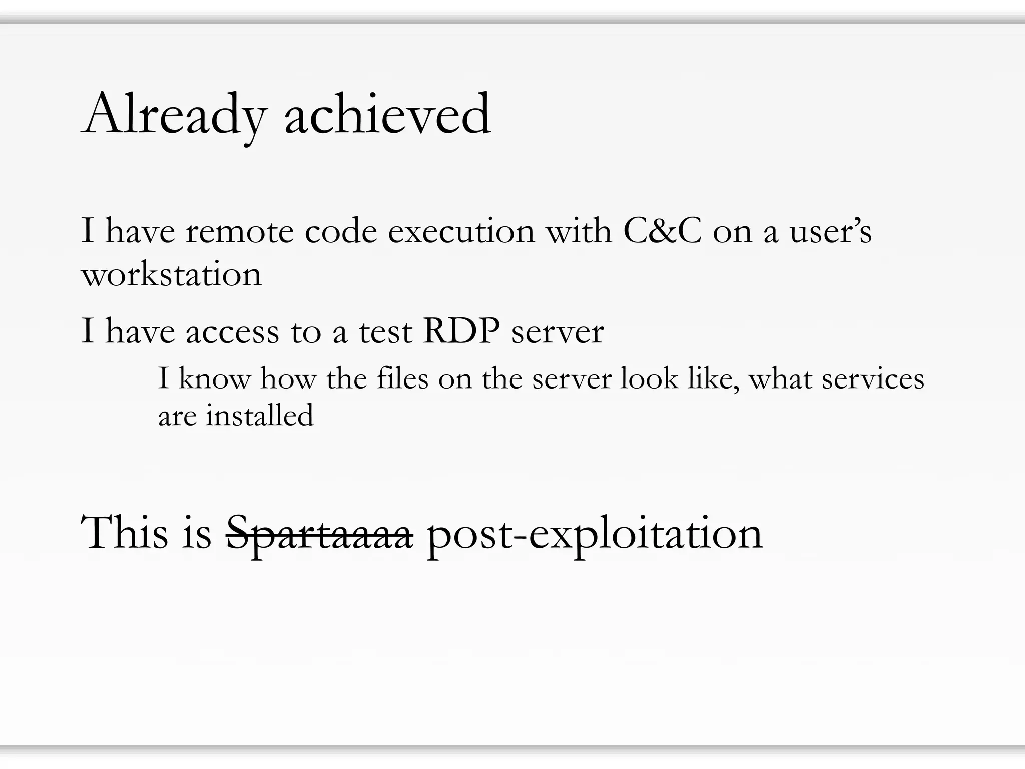 Already achieved
I have remote code execution with C&C on a user’s
workstation
I have access to a test RDP server
I know how the files on the server look like, what services
are installed
This is Spartaaaa post-exploitation
 