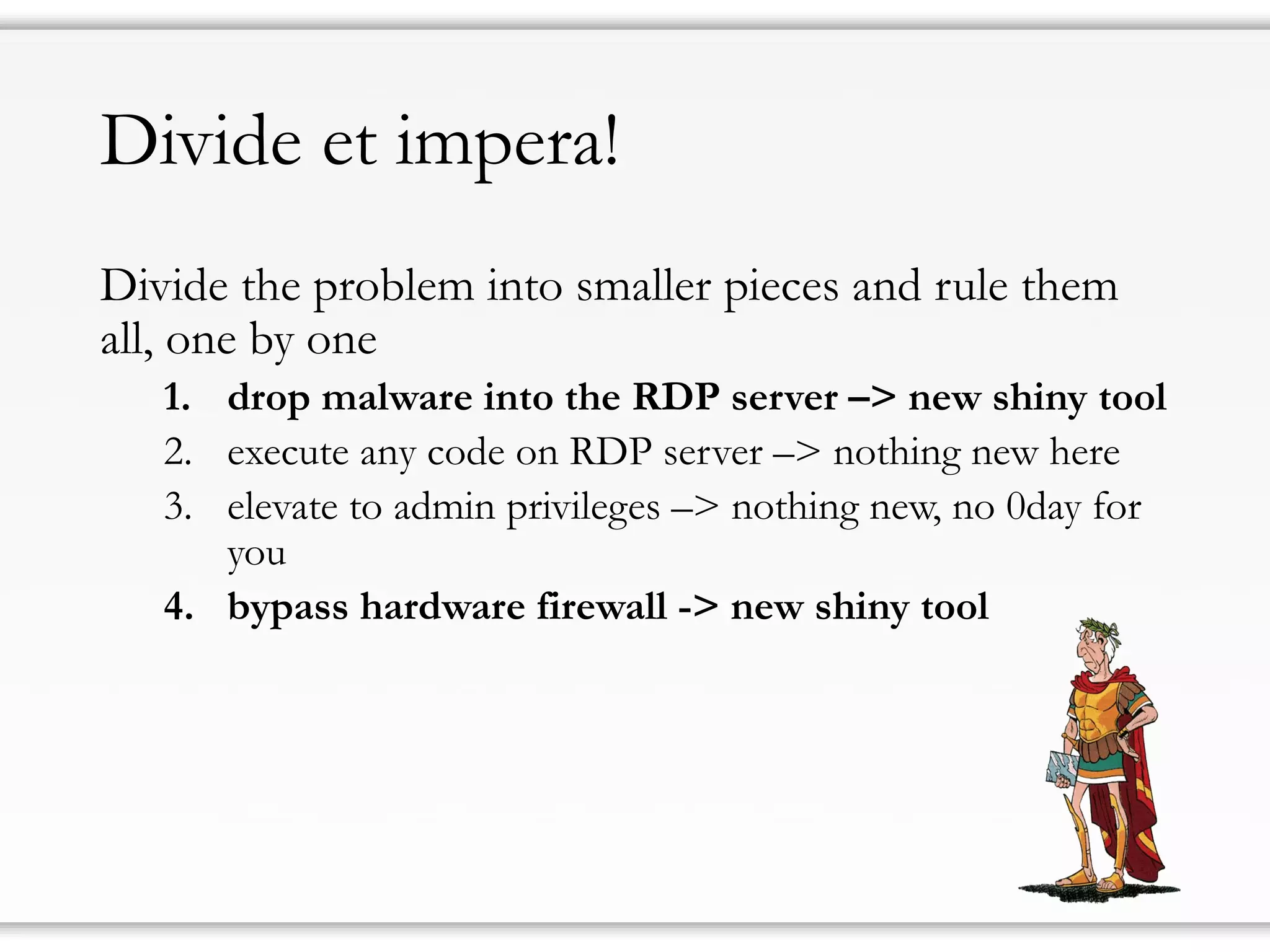 Divide et impera!
Divide the problem into smaller pieces and rule them
all, one by one
1. drop malware into the RDP server –> new shiny tool
2. execute any code on RDP server –> nothing new here
3. elevate to admin privileges –> nothing new, no 0day for
you
4. bypass hardware firewall -> new shiny tool
 