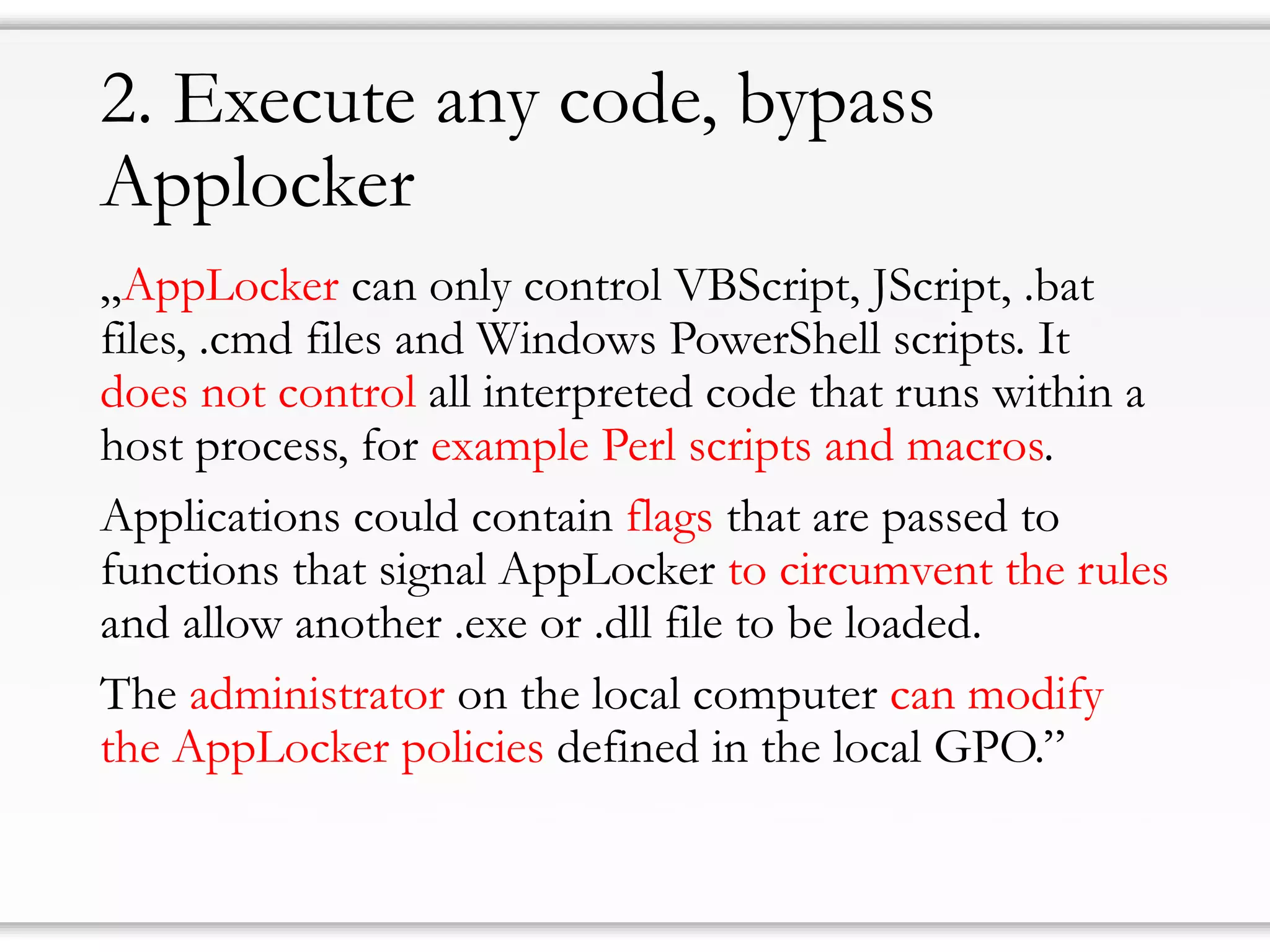 2. Execute any code, bypass
Applocker
„AppLocker can only control VBScript, JScript, .bat
files, .cmd files and Windows PowerShell scripts. It
does not control all interpreted code that runs within a
host process, for example Perl scripts and macros.
Applications could contain flags that are passed to
functions that signal AppLocker to circumvent the rules
and allow another .exe or .dll file to be loaded.
The administrator on the local computer can modify
the AppLocker policies defined in the local GPO.”
 