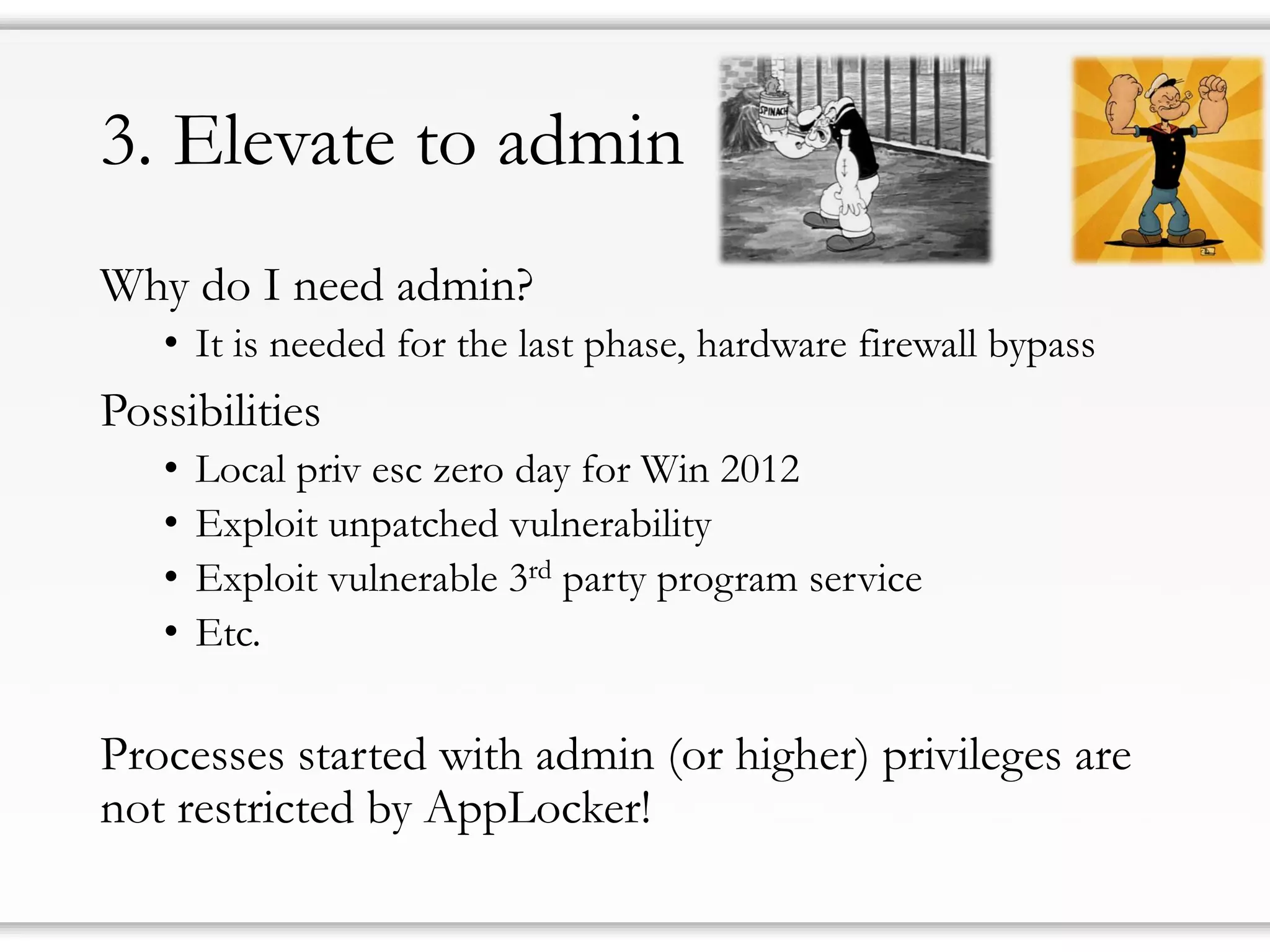 3. Elevate to admin
Why do I need admin?
• It is needed for the last phase, hardware firewall bypass
Possibilities
• Local priv esc zero day for Win 2012
• Exploit unpatched vulnerability
• Exploit vulnerable 3rd party program service
• Etc.
Processes started with admin (or higher) privileges are
not restricted by AppLocker!
 