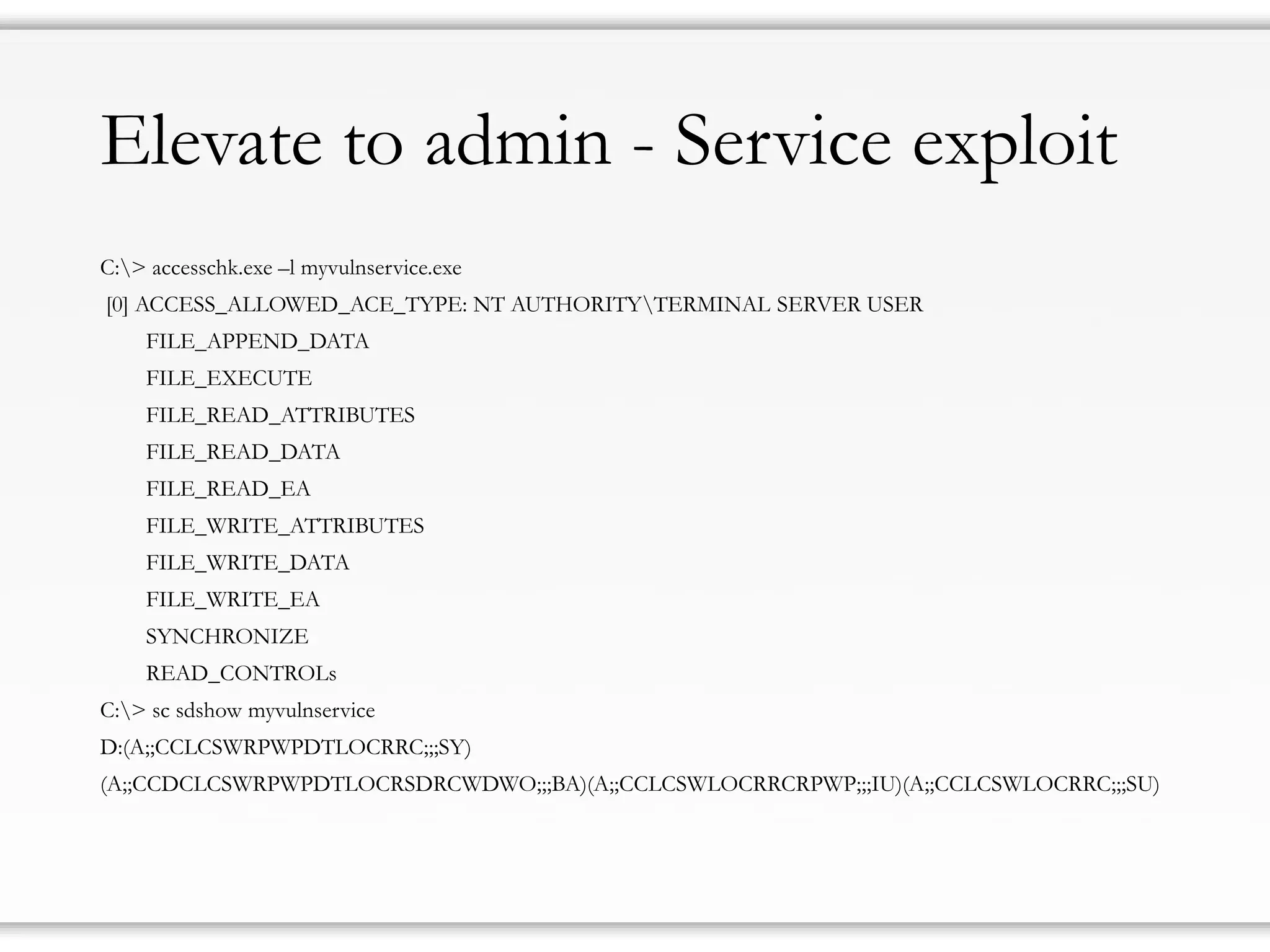 Elevate to admin - Service exploit
C:> accesschk.exe –l myvulnservice.exe
[0] ACCESS_ALLOWED_ACE_TYPE: NT AUTHORITYTERMINAL SERVER USER
FILE_APPEND_DATA
FILE_EXECUTE
FILE_READ_ATTRIBUTES
FILE_READ_DATA
FILE_READ_EA
FILE_WRITE_ATTRIBUTES
FILE_WRITE_DATA
FILE_WRITE_EA
SYNCHRONIZE
READ_CONTROLs
C:> sc sdshow myvulnservice
D:(A;;CCLCSWRPWPDTLOCRRC;;;SY)
(A;;CCDCLCSWRPWPDTLOCRSDRCWDWO;;;BA)(A;;CCLCSWLOCRRCRPWP;;;IU)(A;;CCLCSWLOCRRC;;;SU)
 